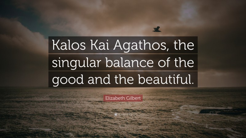 Elizabeth Gilbert Quote: “Kalos Kai Agathos, the singular balance of the good and the beautiful.”