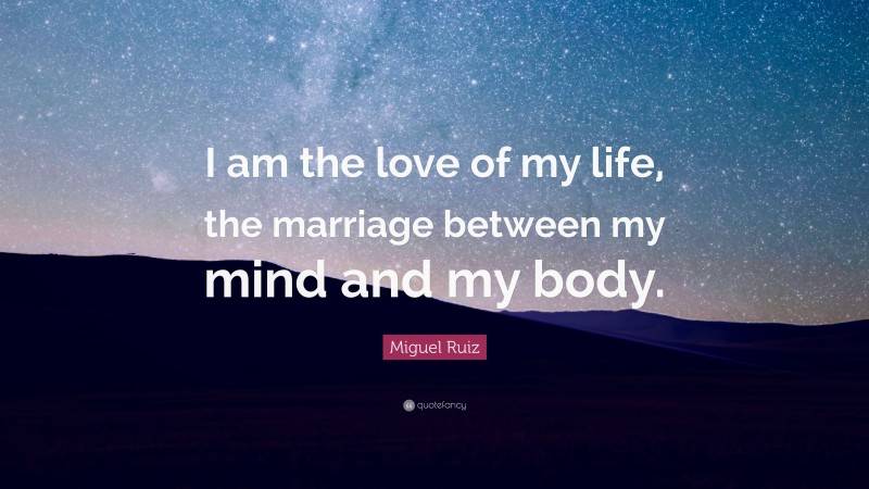 Miguel Ruiz Quote: “I am the love of my life, the marriage between my mind and my body.”