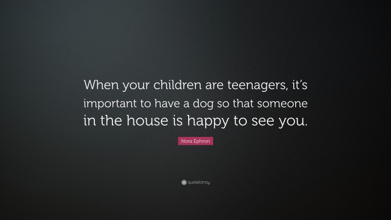 Nora Ephron Quote: “When your children are teenagers, it’s important to have a dog so that someone in the house is happy to see you.”