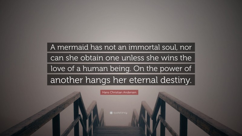 Hans Christian Andersen Quote: “A mermaid has not an immortal soul, nor can she obtain one unless she wins the love of a human being. On the power of another hangs her eternal destiny.”
