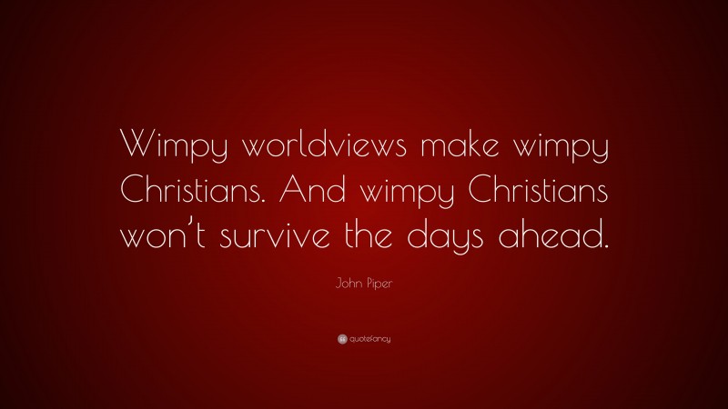 John Piper Quote: “Wimpy worldviews make wimpy Christians. And wimpy Christians won’t survive the days ahead.”