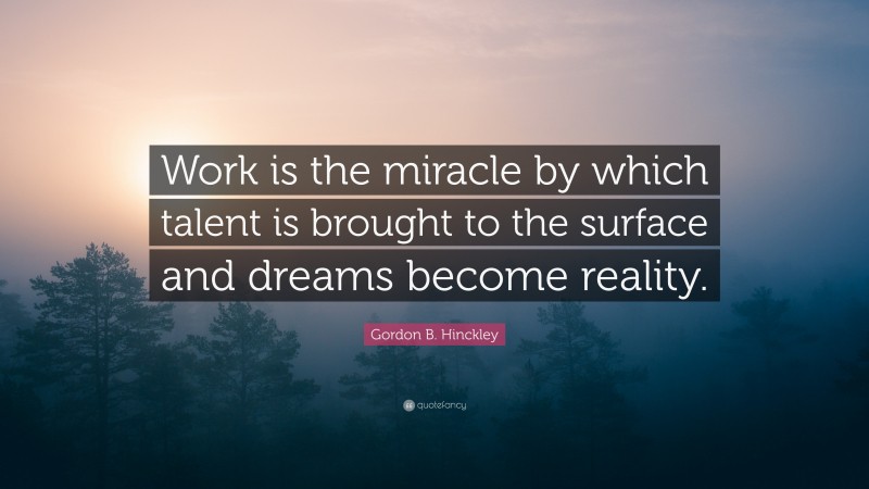 Gordon B. Hinckley Quote: “Work is the miracle by which talent is brought to the surface and dreams become reality.”