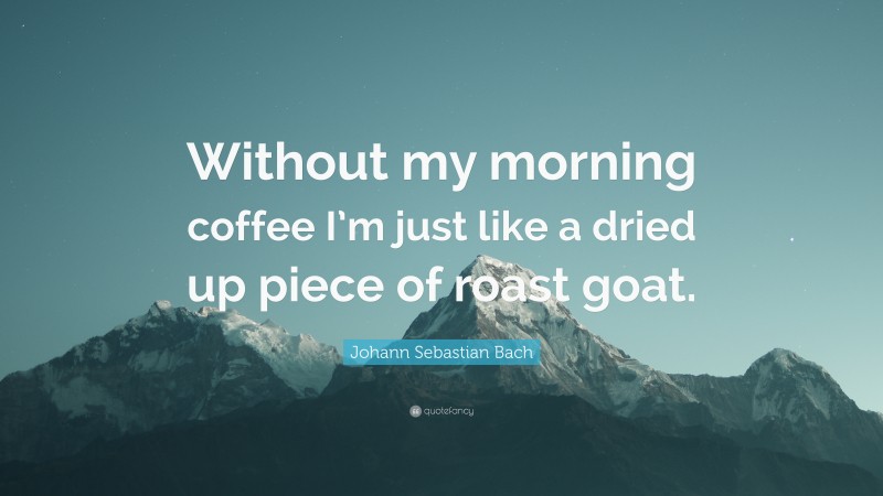 Johann Sebastian Bach Quote: “Without my morning coffee I’m just like a dried up piece of roast goat.”