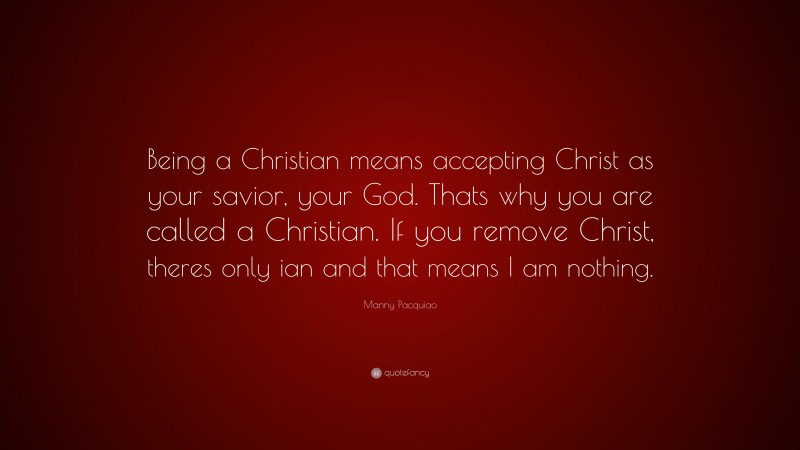 Manny Pacquiao Quote: “Being a Christian means accepting Christ as your savior, your God. Thats why you are called a Christian. If you remove Christ, theres only ian and that means I am nothing.”
