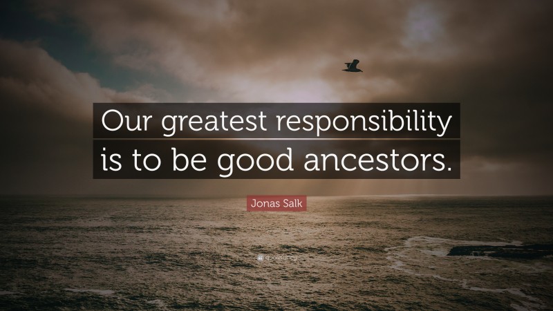 Jonas Salk Quote: “Our greatest responsibility is to be good ancestors.”