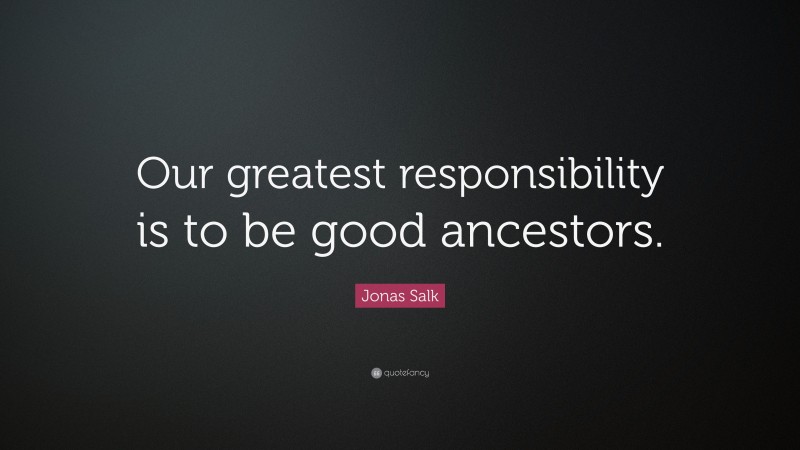 Jonas Salk Quote: “Our greatest responsibility is to be good ancestors.”