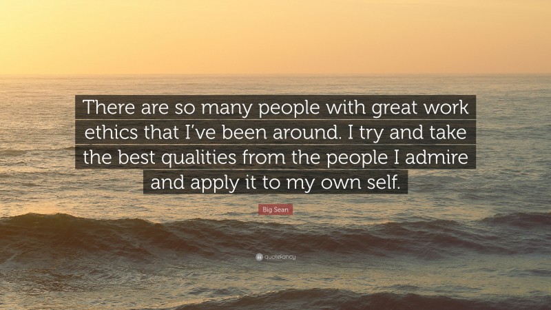 Big Sean Quote: “There are so many people with great work ethics that I’ve been around. I try and take the best qualities from the people I admire and apply it to my own self.”