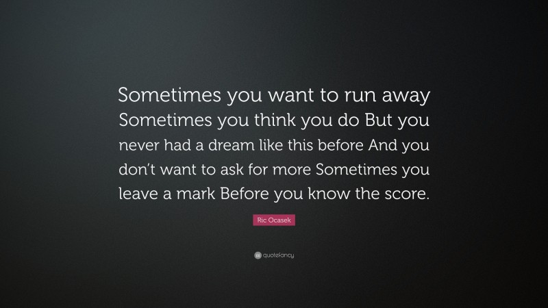 Ric Ocasek Quote: “Sometimes you want to run away Sometimes you think you do But you never had a dream like this before And you don’t want to ask for more Sometimes you leave a mark Before you know the score.”