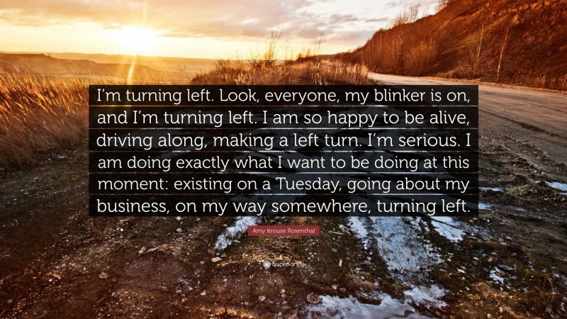 Amy Krouse Rosenthal Quote: “I’m turning left. Look, everyone, my blinker is on, and I’m turning left. I am so happy to be alive, driving along, making a left turn. I’m serious. I am doing exactly what I want to be doing at this moment: existing on a Tuesday, going about my business, on my way somewhere, turning left.”