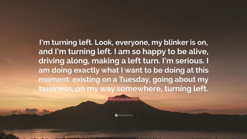 Amy Krouse Rosenthal Quote: “I’m turning left. Look, everyone, my blinker is on, and I’m turning left. I am so happy to be alive, driving along, making a left turn. I’m serious. I am doing exactly what I want to be doing at this moment: existing on a Tuesday, going about my business, on my way somewhere, turning left.”
