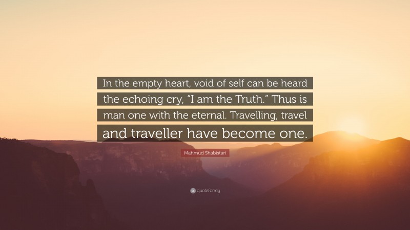 Mahmud Shabistari Quote: “In the empty heart, void of self can be heard the echoing cry, “I am the Truth.” Thus is man one with the eternal. Travelling, travel and traveller have become one.”