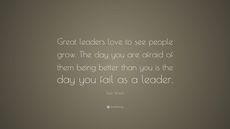 Jack Welch Quote: “Great leaders love to see people grow. The day you are afraid of them being better than you is the day you fail as a leader.”