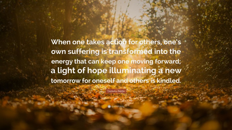 Daisaku Ikeda Quote: “When one takes action for others, one’s own suffering is transformed into the energy that can keep one moving forward; a light of hope illuminating a new tomorrow for oneself and others is kindled.”