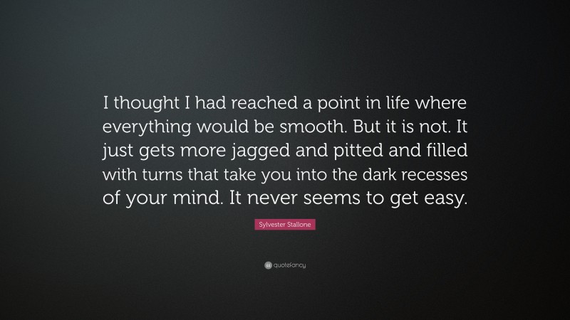 Sylvester Stallone Quote: “I thought I had reached a point in life where everything would be smooth. But it is not. It just gets more jagged and pitted and filled with turns that take you into the dark recesses of your mind. It never seems to get easy.”