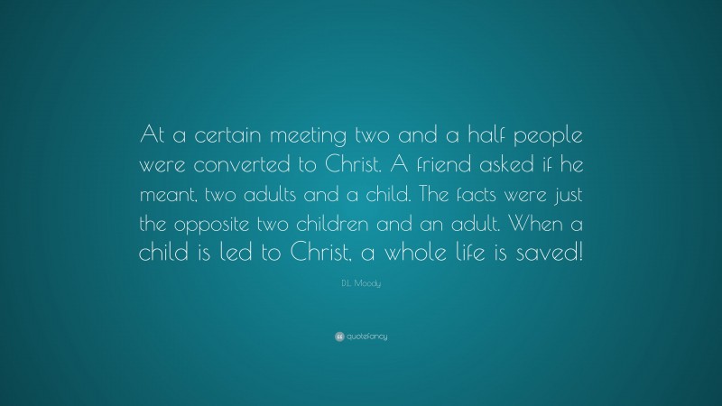 D.L. Moody Quote: “At a certain meeting two and a half people were converted to Christ. A friend asked if he meant, two adults and a child. The facts were just the opposite two children and an adult. When a child is led to Christ, a whole life is saved!”
