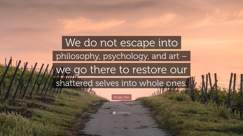 Anaïs Nin Quote: “We do not escape into philosophy, psychology, and art – we go there to restore our shattered selves into whole ones.”