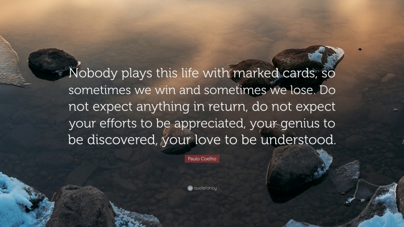 Paulo Coelho Quote: “Nobody plays this life with marked cards, so sometimes we win and sometimes we lose. Do not expect anything in return, do not expect your efforts to be appreciated, your genius to be discovered, your love to be understood.”