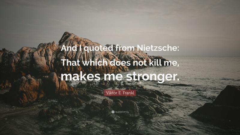 Viktor E. Frankl Quote: “And I quoted from Nietzsche: That which does not kill me, makes me stronger.”