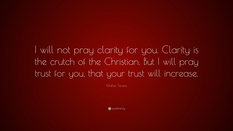 Mother Teresa Quote: “I will not pray clarity for you. Clarity is the crutch of the Christian. But I will pray trust for you, that your trust will increase.”
