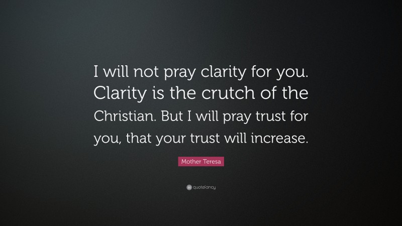 Mother Teresa Quote: “I will not pray clarity for you. Clarity is the crutch of the Christian. But I will pray trust for you, that your trust will increase.”