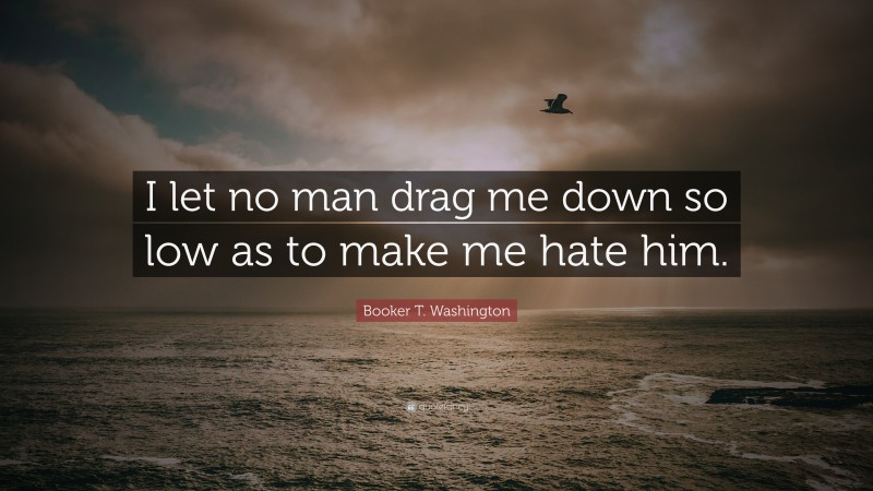 Booker T. Washington Quote: “I let no man drag me down so low as to make me hate him.”