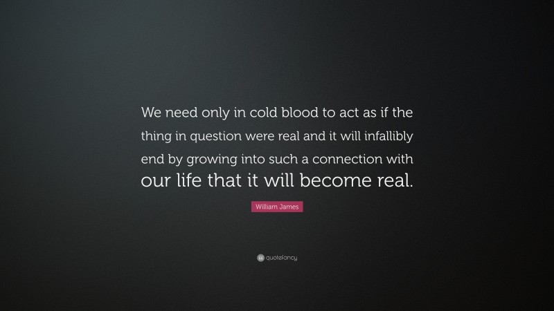 William James Quote: “We need only in cold blood to act as if the thing in question were real and it will infallibly end by growing into such a connection with our life that it will become real.”