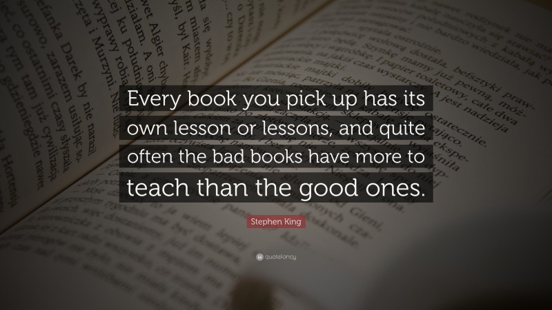 Stephen King Quote: “Every book you pick up has its own lesson or lessons, and quite often the bad books have more to teach than the good ones.”
