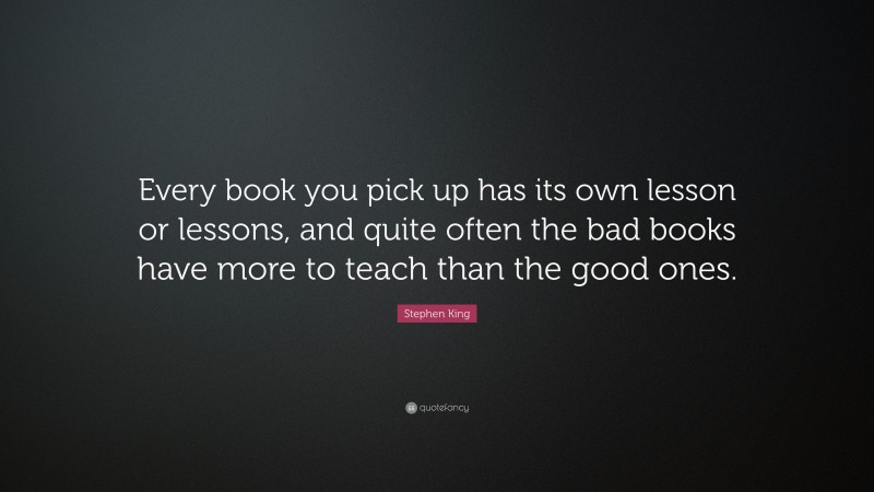 Stephen King Quote: “Every book you pick up has its own lesson or lessons, and quite often the bad books have more to teach than the good ones.”