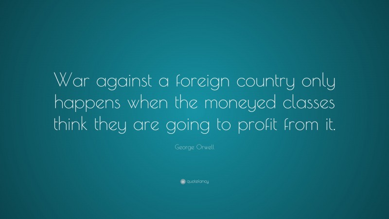 George Orwell Quote: “War against a foreign country only happens when the moneyed classes think they are going to profit from it.”