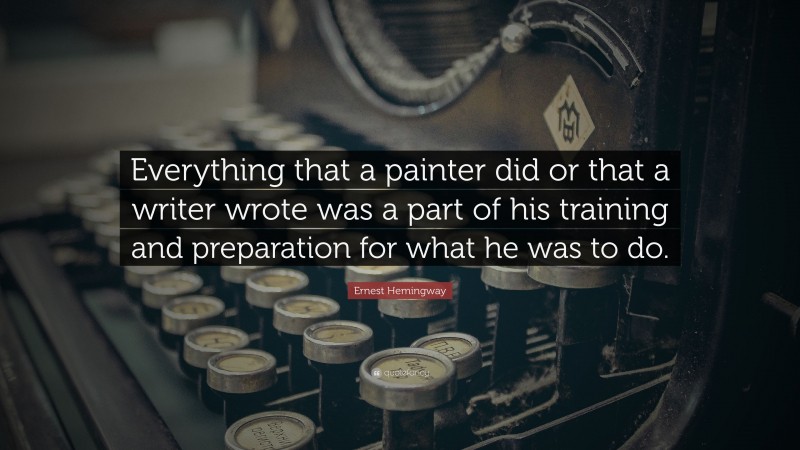 Ernest Hemingway Quote: “Everything that a painter did or that a writer wrote was a part of his training and preparation for what he was to do.”
