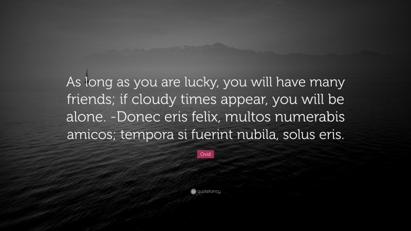 Ovid Quote: “As long as you are lucky, you will have many friends; if cloudy times appear, you will be alone. -Donec eris felix, multos numerabis amicos; tempora si fuerint nubila, solus eris.”