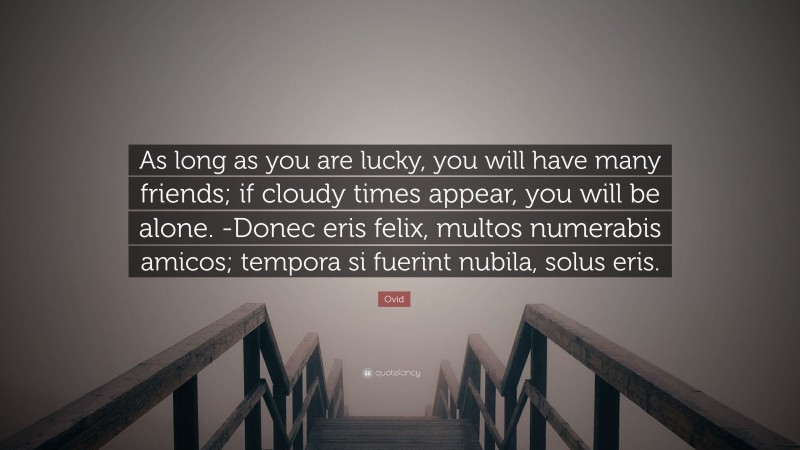 Ovid Quote: “As long as you are lucky, you will have many friends; if cloudy times appear, you will be alone. -Donec eris felix, multos numerabis amicos; tempora si fuerint nubila, solus eris.”