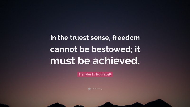 Franklin D. Roosevelt Quote: “In the truest sense, freedom cannot be bestowed; it must be achieved.”