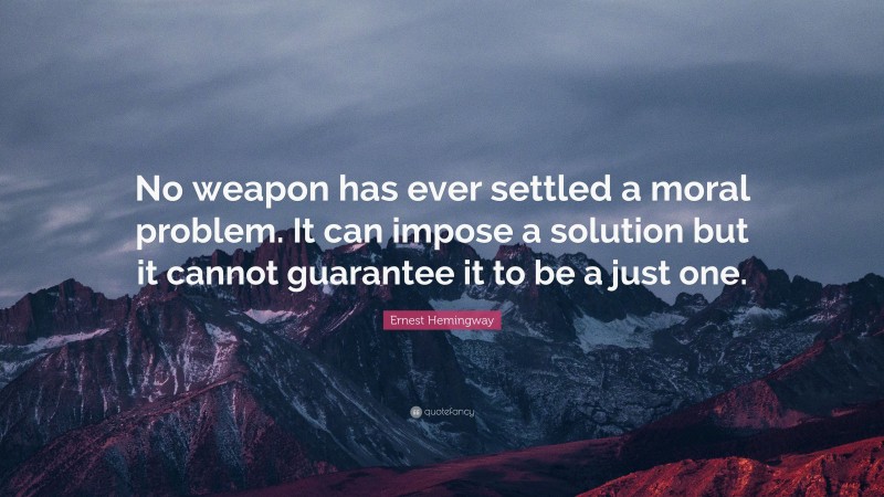 Ernest Hemingway Quote: “No weapon has ever settled a moral problem. It can impose a solution but it cannot guarantee it to be a just one.”