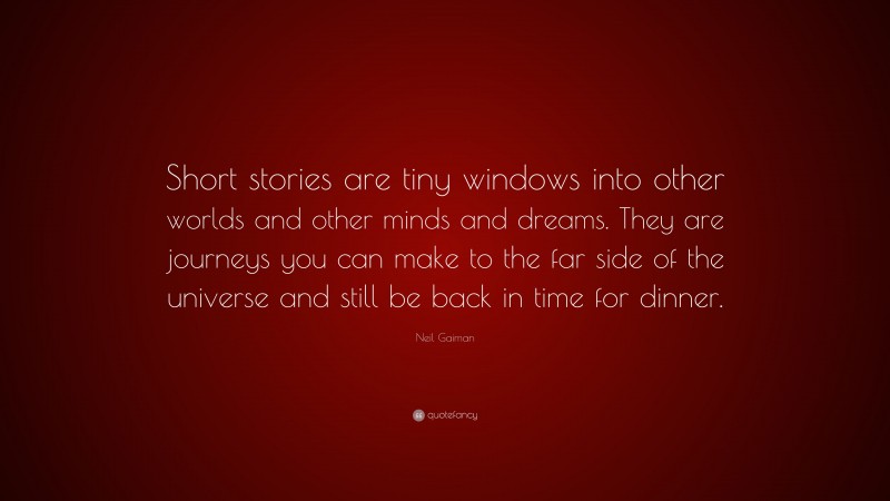 Neil Gaiman Quote: “Short stories are tiny windows into other worlds and other minds and dreams. They are journeys you can make to the far side of the universe and still be back in time for dinner.”
