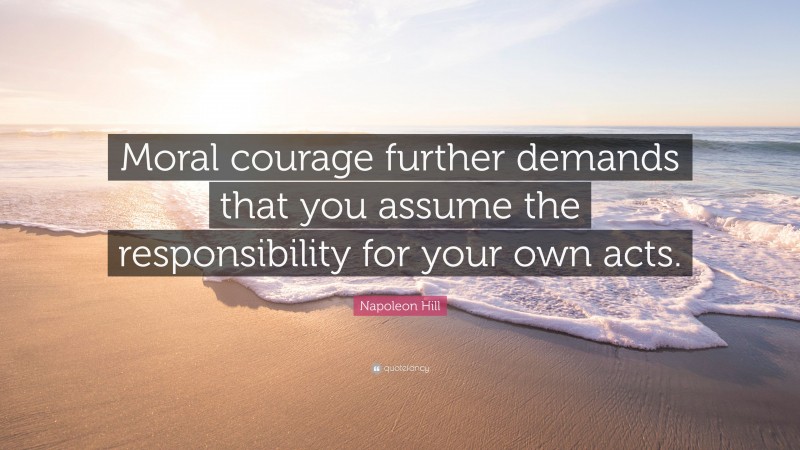 Napoleon Hill Quote: “Moral courage further demands that you assume the responsibility for your own acts.”