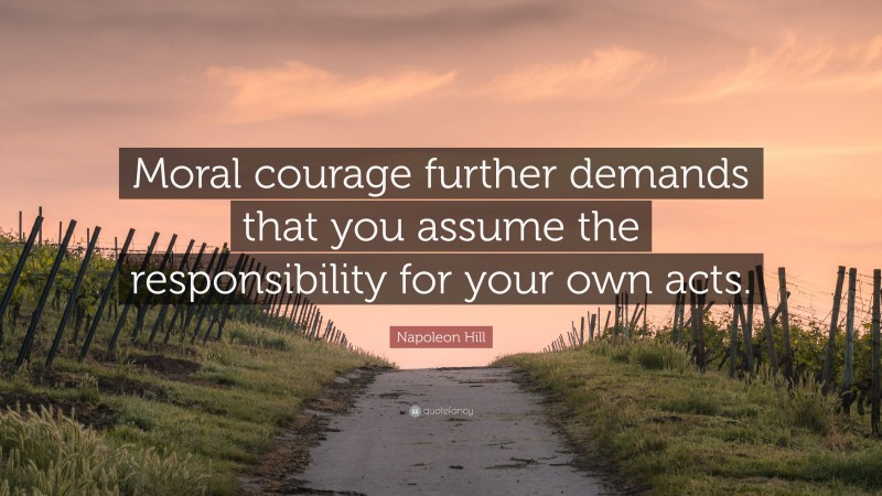 Napoleon Hill Quote: “Moral courage further demands that you assume the responsibility for your own acts.”