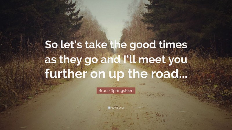 Bruce Springsteen Quote: “So let’s take the good times as they go and I’ll meet you further on up the road...”
