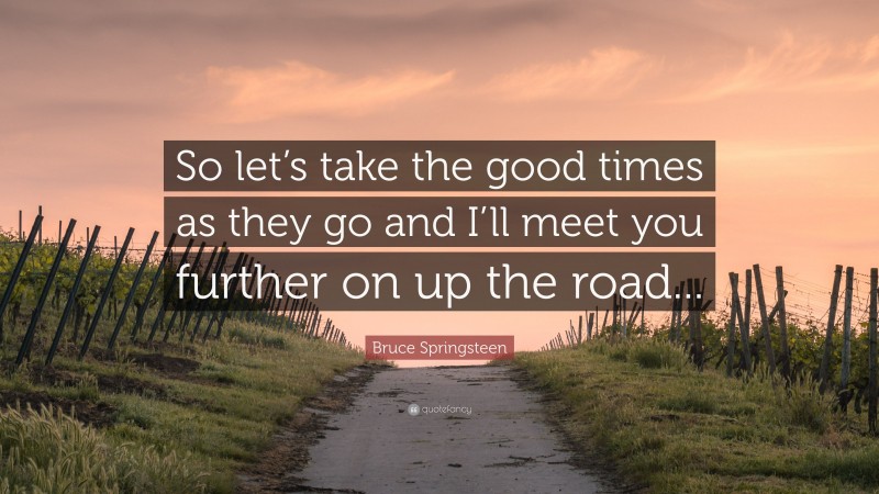 Bruce Springsteen Quote: “So let’s take the good times as they go and I’ll meet you further on up the road...”