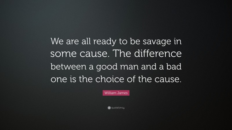 William James Quote: “We are all ready to be savage in some cause. The difference between a good man and a bad one is the choice of the cause.”