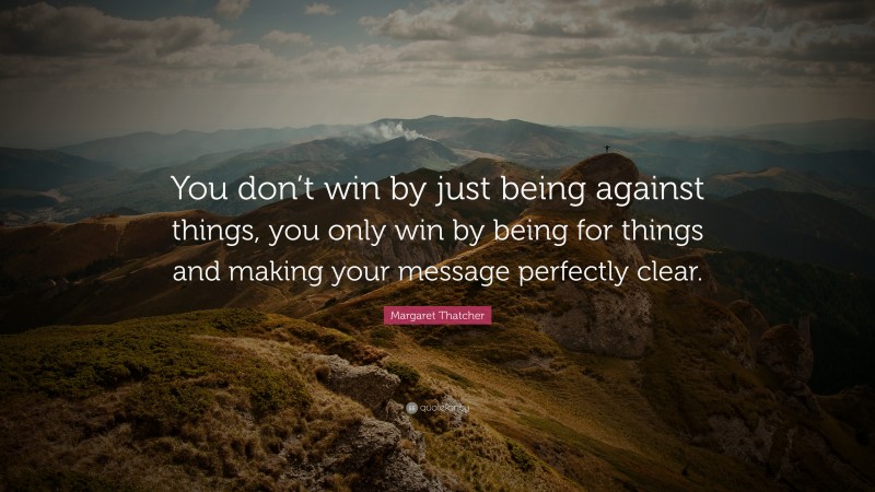 Margaret Thatcher Quote: “You don’t win by just being against things, you only win by being for things and making your message perfectly clear.”