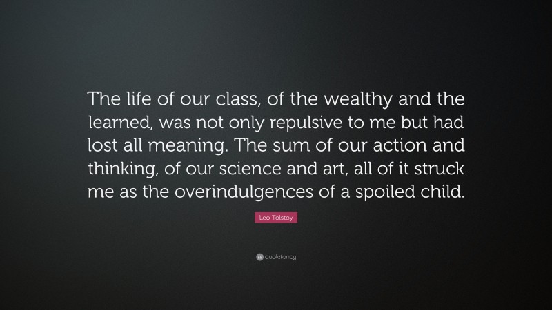 Leo Tolstoy Quote: “The life of our class, of the wealthy and the learned, was not only repulsive to me but had lost all meaning. The sum of our action and thinking, of our science and art, all of it struck me as the overindulgences of a spoiled child.”