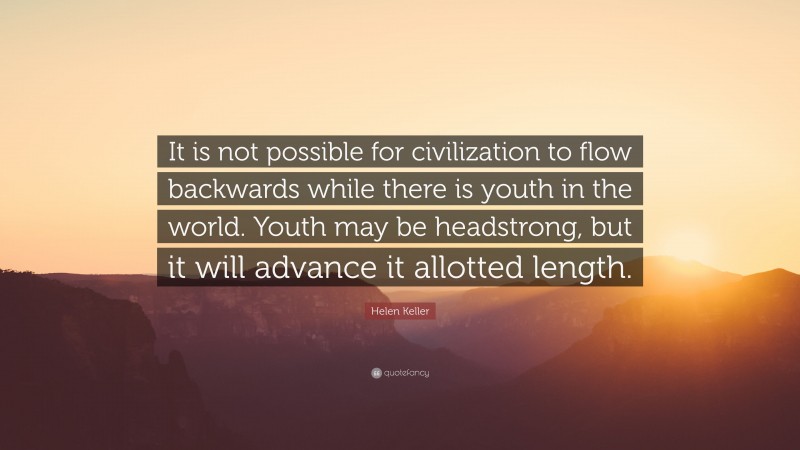 Helen Keller Quote: “It is not possible for civilization to flow backwards while there is youth in the world. Youth may be headstrong, but it will advance it allotted length.”