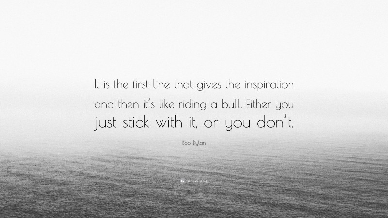 Bob Dylan Quote: “It is the first line that gives the inspiration and then it’s like riding a bull. Either you just stick with it, or you don’t.”