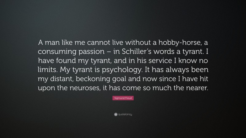 Sigmund Freud Quote: “A man like me cannot live without a hobby-horse, a consuming passion – in Schiller’s words a tyrant. I have found my tyrant, and in his service I know no limits. My tyrant is psychology. It has always been my distant, beckoning goal and now since I have hit upon the neuroses, it has come so much the nearer.”