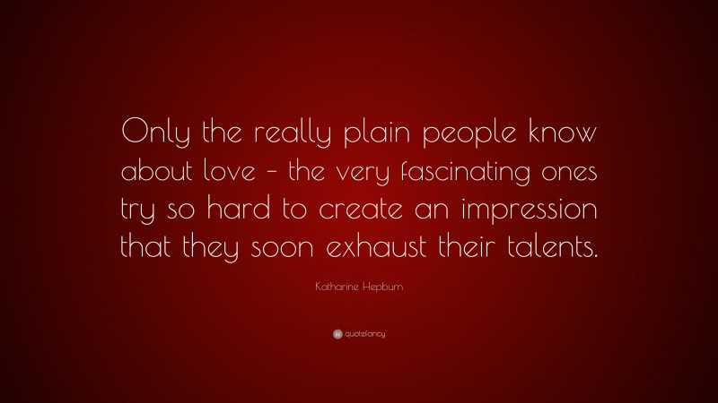 Katharine Hepburn Quote: “Only the really plain people know about love – the very fascinating ones try so hard to create an impression that they soon exhaust their talents.”