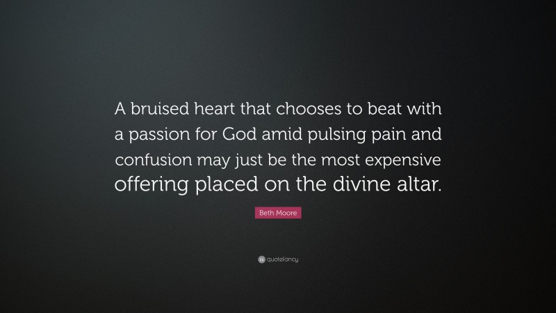 Beth Moore Quote: “A bruised heart that chooses to beat with a passion for God amid pulsing pain and confusion may just be the most expensive offering placed on the divine altar.”