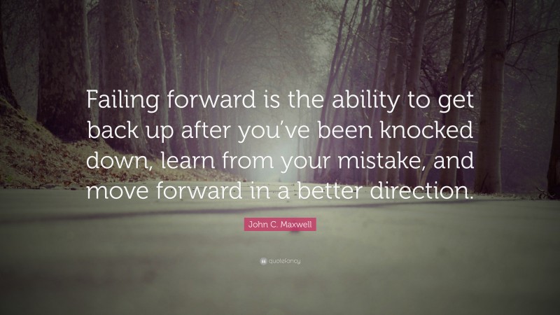John C. Maxwell Quote: “Failing forward is the ability to get back up after you’ve been knocked down, learn from your mistake, and move forward in a better direction.”