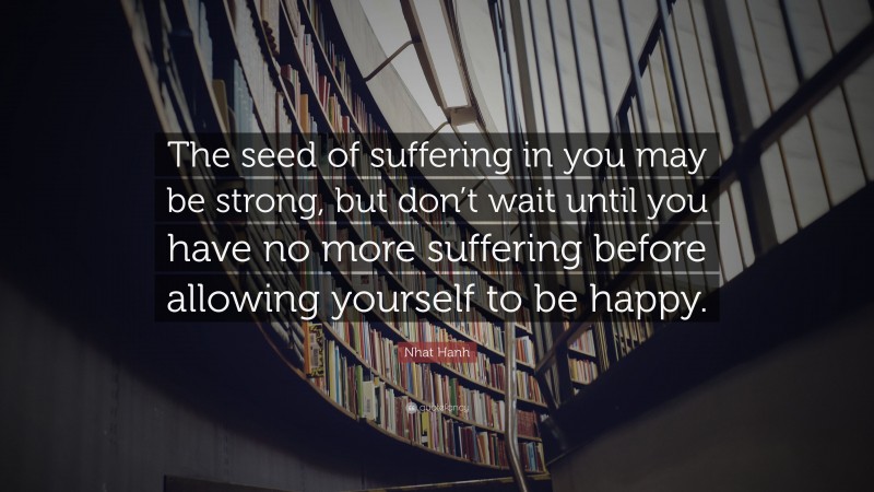 Nhat Hanh Quote: “The seed of suffering in you may be strong, but don’t wait until you have no more suffering before allowing yourself to be happy.”