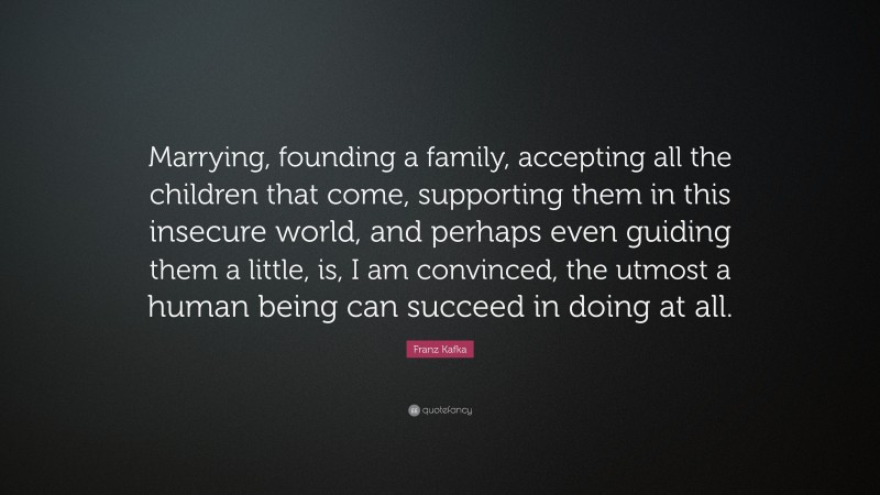 Franz Kafka Quote: “Marrying, founding a family, accepting all the children that come, supporting them in this insecure world, and perhaps even guiding them a little, is, I am convinced, the utmost a human being can succeed in doing at all.”
